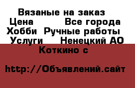 Вязаные на заказ › Цена ­ 800 - Все города Хобби. Ручные работы » Услуги   . Ненецкий АО,Коткино с.